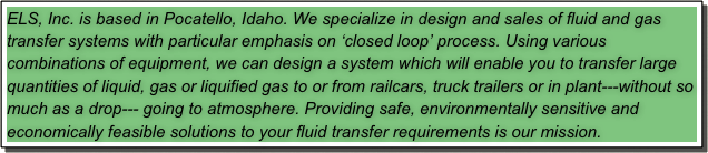 ELS, Inc. is based in Pocatello, Idaho. We specialize in design and sales of fluid and gas transfer systems with particular emphasis on ‘closed loop’ process. Using various combinations of equipment, we can design a system which will enable you to transfer large quantities of liquid, gas or liquified gas to or from railcars, truck trailers or in plant---without so much as a drop--- going to atmosphere. Providing safe, environmentally sensitive and economically feasible solutions to your fluid transfer requirements is our mission.